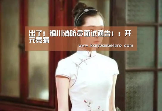 出了!铜川消防员面试通告!:开元竞猜(图1) 开元登录